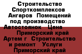 Строительство Спорткомплексов, Ангаров, Помещений под производство , Автостоянок › Цена ­ 2 500 - Приморский край, Артем г. Строительство и ремонт » Услуги   . Приморский край